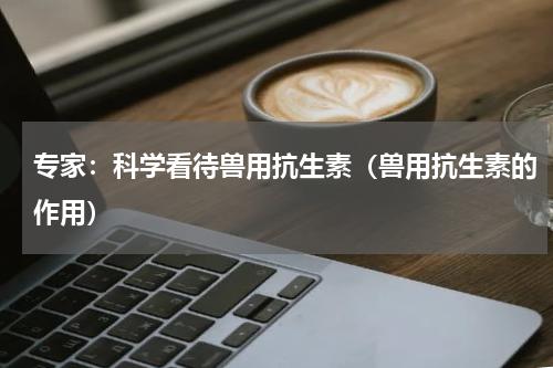 专家：科学看待兽用抗生素（兽用抗生素的作用）
