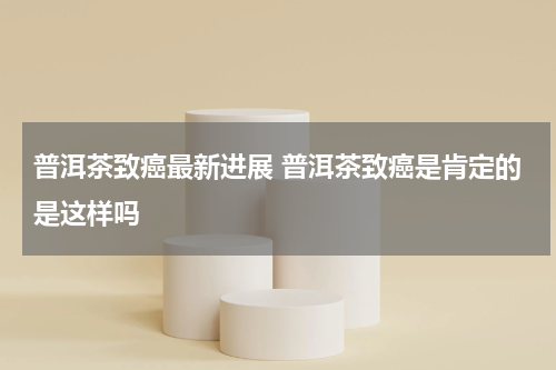 普洱茶致癌最新进展 普洱茶致癌是肯定的是这样吗
