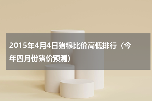 2015年4月4日猪粮比价高低排行（今年四月份猪价预测）