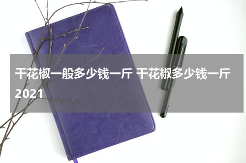 干花椒一般多少钱一斤 干花椒多少钱一斤2021