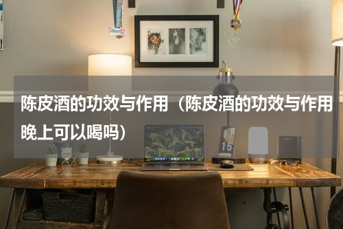 陈皮酒的功效与作用（陈皮酒的功效与作用晚上可以喝吗）