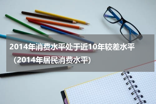 2014年消费水平处于近10年较差水平（2014年居民消费水平）