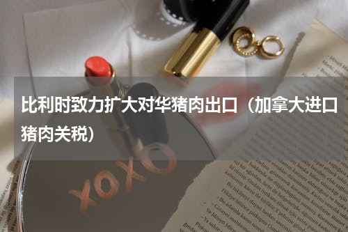 比利时致力扩大对华猪肉出口（加拿大进口猪肉关税）