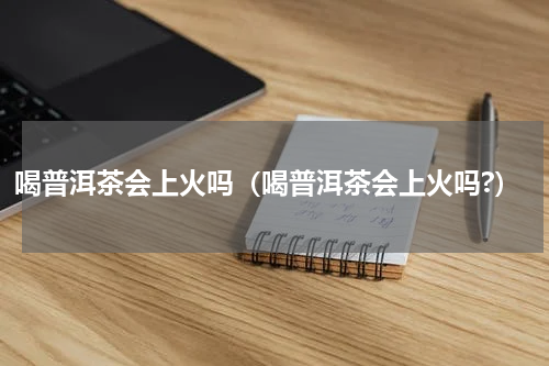 喝普洱茶会上火吗（喝普洱茶会上火吗?）