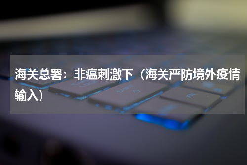 海关总署：非瘟刺激下（海关严防境外疫情输入）