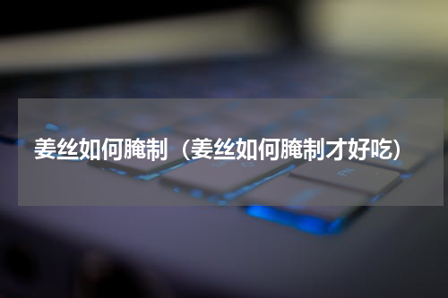 姜丝如何腌制（姜丝如何腌制才好吃）