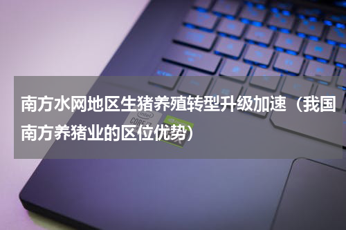 南方水网地区生猪养殖转型升级加速（我国南方养猪业的区位优势）