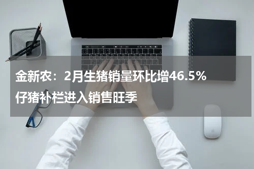 金新农：2月生猪销量环比增46.5% 仔猪补栏进入销售旺季