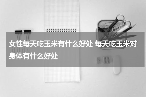 女性每天吃玉米有什么好处 每天吃玉米对身体有什么好处