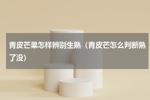 青皮芒果怎样辨别生熟（青皮芒怎么判断熟了没）