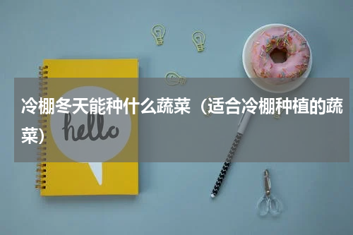 冷棚冬天能种什么蔬菜（适合冷棚种植的蔬菜）