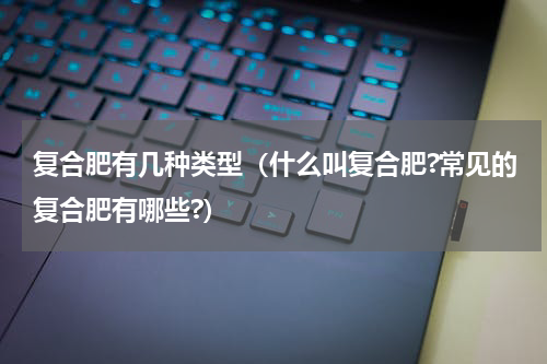 复合肥有几种类型（什么叫复合肥?常见的复合肥有哪些?）