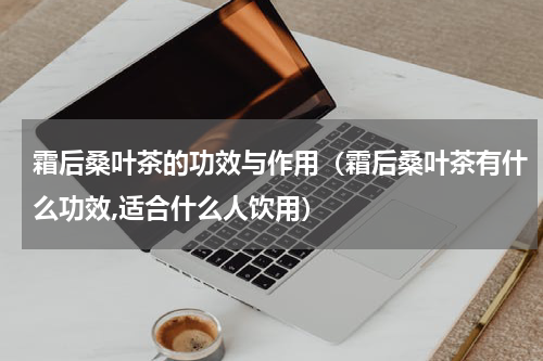 霜后桑叶茶的功效与作用（霜后桑叶茶有什么功效,适合什么人饮用）