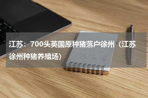 江苏：700头英国原种猪落户徐州（江苏徐州种猪养殖场）