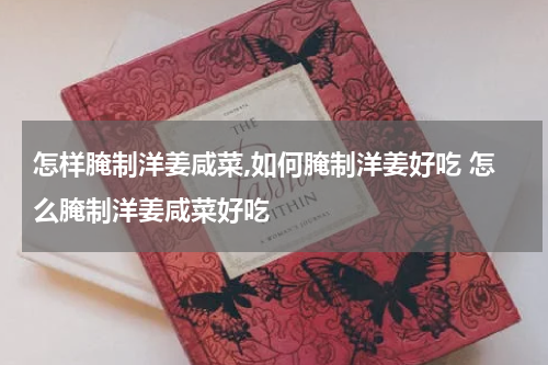 怎样腌制洋姜咸菜,如何腌制洋姜好吃 怎么腌制洋姜咸菜好吃