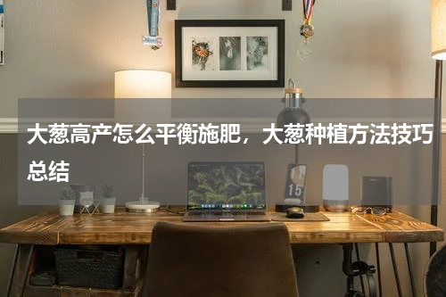 大葱高产怎么平衡施肥，大葱种植方法技巧总结