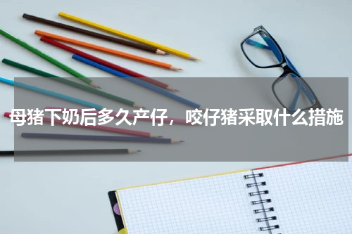 母猪下奶后多久产仔，咬仔猪采取什么措施