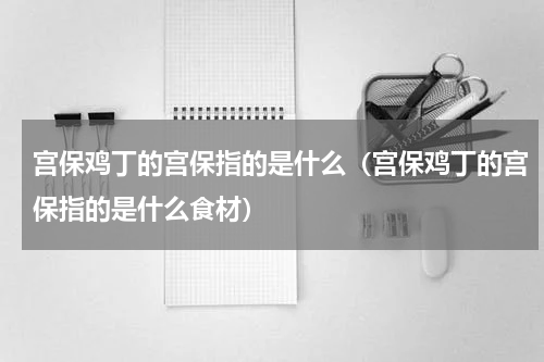 宫保鸡丁的宫保指的是什么（宫保鸡丁的宫保指的是什么食材）