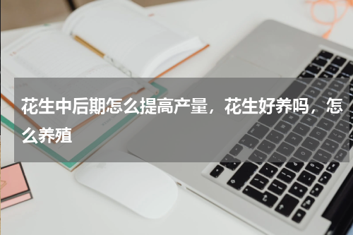 花生中后期怎么提高产量，花生好养吗，怎么养殖