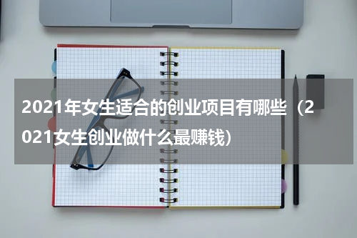 2021年女生适合的创业项目有哪些（2021女生创业做什么最赚钱）