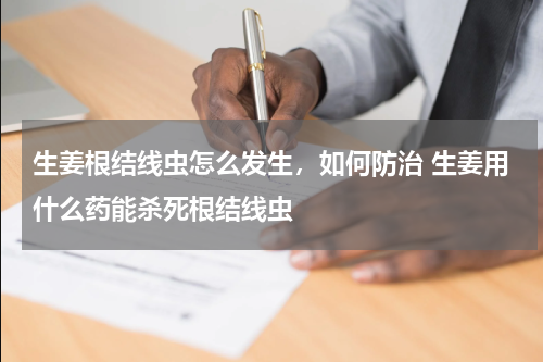 生姜根结线虫怎么发生，如何防治 生姜用什么药能杀死根结线虫
