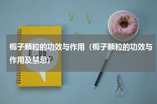 栀子颗粒的功效与作用（栀子颗粒的功效与作用及禁忌）