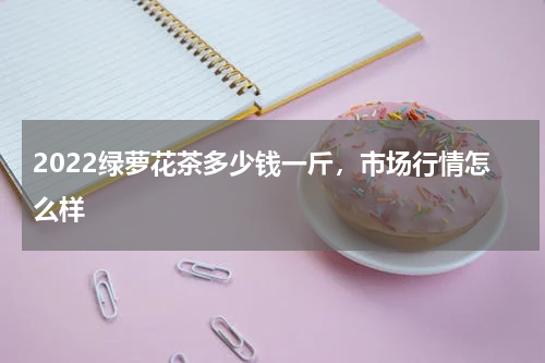 2022绿萝花茶多少钱一斤，市场行情怎么样