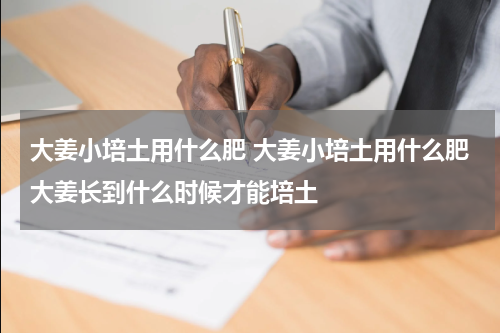 大姜小培土用什么肥 大姜小培土用什么肥大姜长到什么时候才能培土