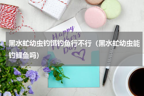 黑水虻幼虫钓饵钓鱼行不行（黑水虻幼虫能钓鲤鱼吗）