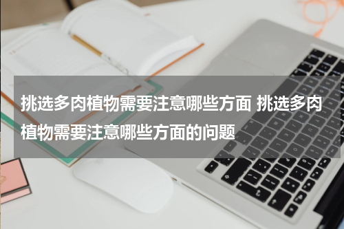 挑选多肉植物需要注意哪些方面 挑选多肉植物需要注意哪些方面的问题