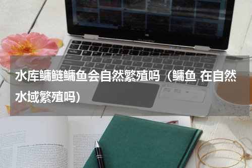 水库鳙鲢鳙鱼会自然繁殖吗（鳙鱼 在自然水域繁殖吗）