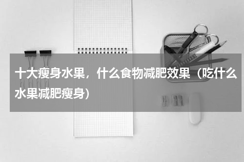 十大瘦身水果，什么食物减肥效果（吃什么水果减肥瘦身）