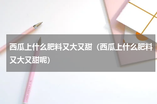 西瓜上什么肥料又大又甜（西瓜上什么肥料又大又甜呢）