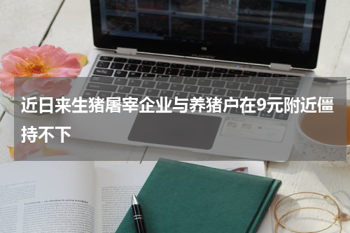 近日来生猪屠宰企业与养猪户在9元附近僵持不下