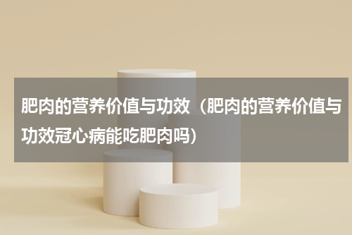 肥肉的营养价值与功效（肥肉的营养价值与功效冠心病能吃肥肉吗）