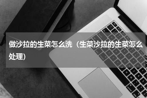 做沙拉的生菜怎么洗（生菜沙拉的生菜怎么处理）