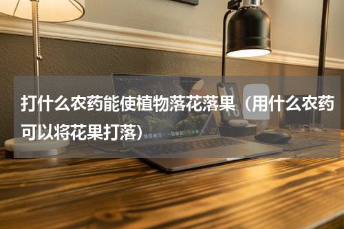 打什么农药能使植物落花落果（用什么农药可以将花果打落）