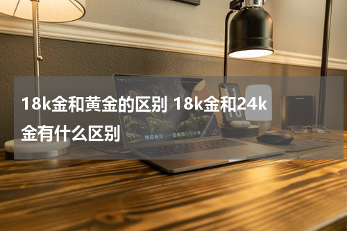 18k金和黄金的区别 18k金和24k金有什么区别