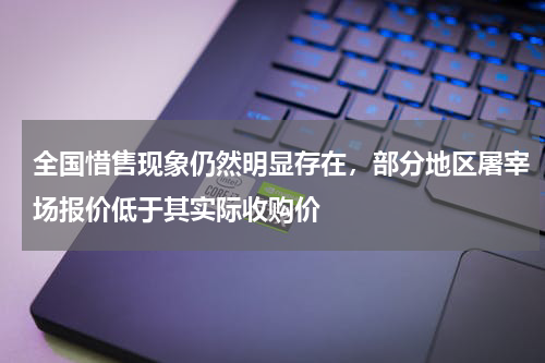 全国惜售现象仍然明显存在，部分地区屠宰场报价低于其实际收购价