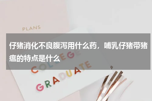 仔猪消化不良腹泻用什么药，哺乳仔猪带猪瘟的特点是什么
