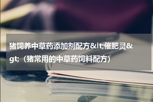 猪饲养中草药添加剂配方&lt;催肥灵&gt;（猪常用的中草药饲料配方）