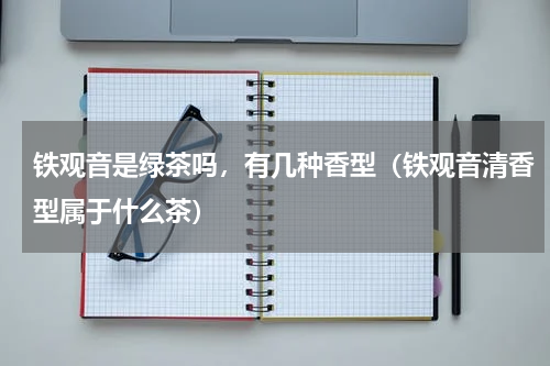 铁观音是绿茶吗，有几种香型（铁观音清香型属于什么茶）