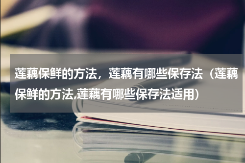 莲藕保鲜的方法，莲藕有哪些保存法（莲藕保鲜的方法,莲藕有哪些保存法适用）