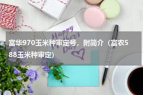 富华970玉米种审定号，附简介（富农588玉米种审定）
