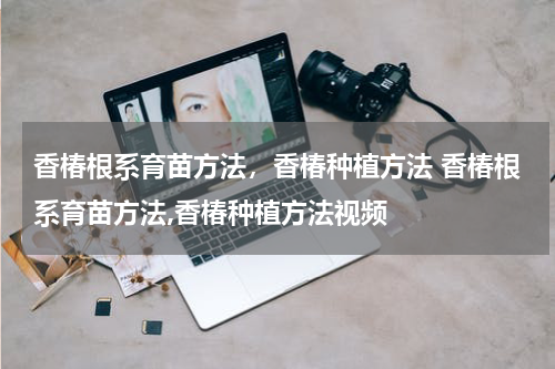 香椿根系育苗方法，香椿种植方法 香椿根系育苗方法,香椿种植方法视频