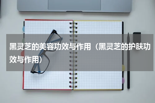 黑灵芝的美容功效与作用（黑灵芝的护肤功效与作用）