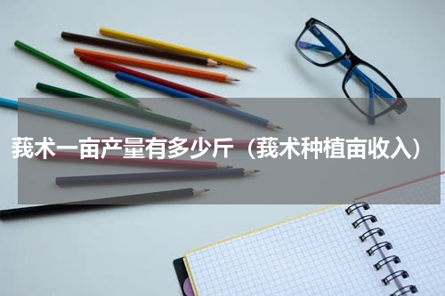 莪术一亩产量有多少斤（莪术种植亩收入）