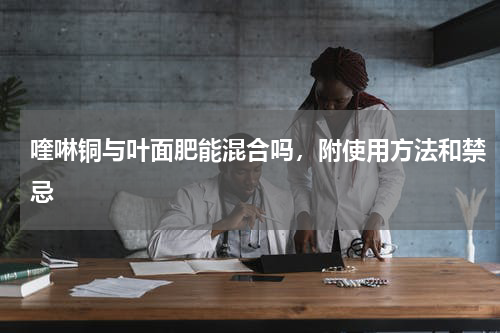 喹啉铜与叶面肥能混合吗，附使用方法和禁忌