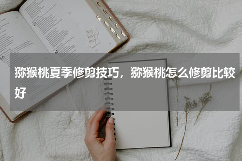 猕猴桃夏季修剪技巧，猕猴桃怎么修剪比较好