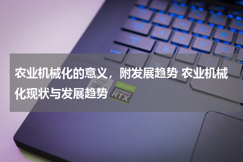 农业机械化的意义，附发展趋势 农业机械化现状与发展趋势